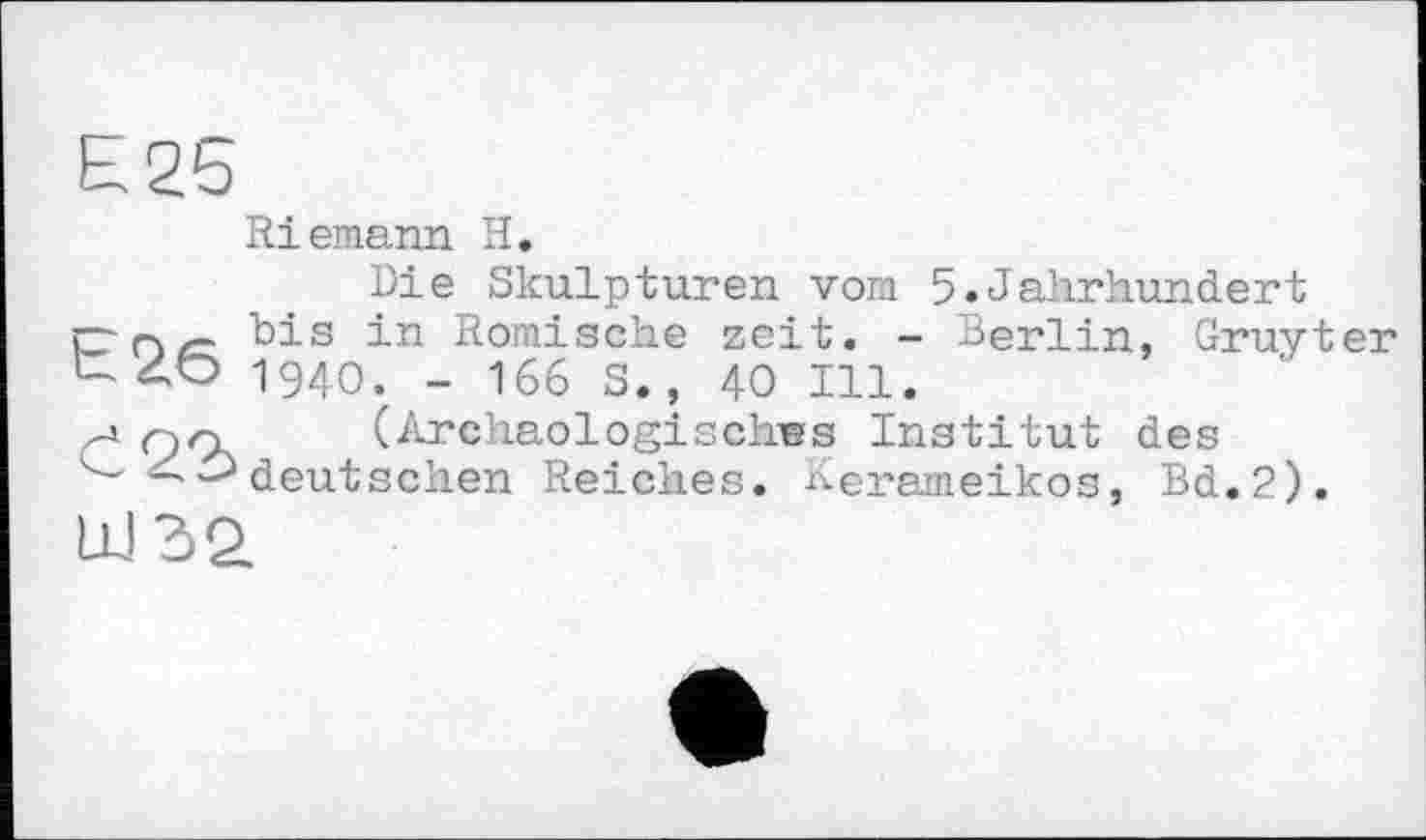 ﻿£25
Riemann H.
Die Skulpturen vom 5.Jahrhundert
t26
Č22>
bis in Römische zeit. - Berlin, Gruyter 1940. - 166 S., 40 Ill.
(Archäologisches Institut des deutschen Reiches. Kerameikos, Bd.2).
Ш32.